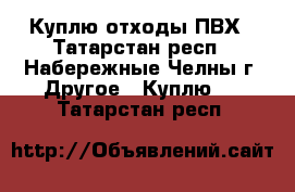 Куплю отходы ПВХ - Татарстан респ., Набережные Челны г. Другое » Куплю   . Татарстан респ.